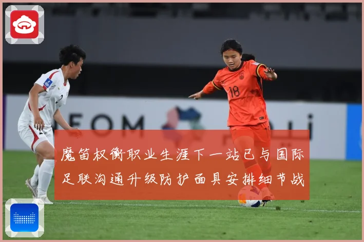 魔笛权衡职业生涯下一站已与国际足联沟通升级防护面具安排细节战术观察-深度解析