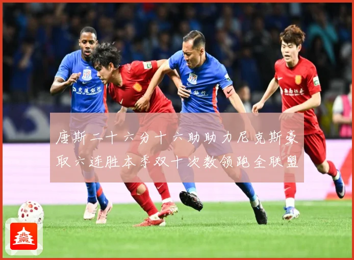 唐斯二十六分十六助助力尼克斯豪取六连胜本季双十次数领跑全联盟赛场复盘-深度解析
