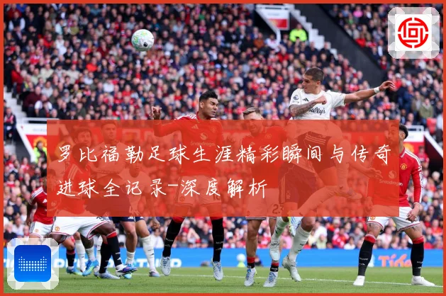 罗比福勒足球生涯精彩瞬间与传奇进球全记录-深度解析