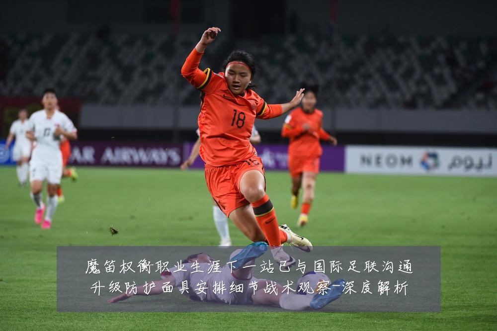 魔笛权衡职业生涯下一站已与国际足联沟通升级防护面具安排细节战术观察-深度解析